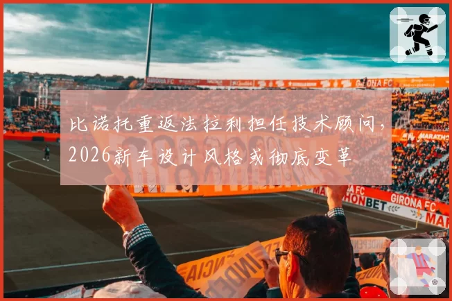 比诺托重返法拉利担任技术顾问，2026新车设计风格或彻底变革