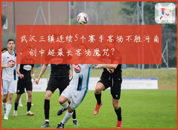 武汉三镇连续5个赛季客场不胜河南，创中超最长客场魔咒？