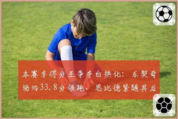 本赛季得分王争夺白热化:东契奇场均33.8分领跑,恩比德紧随其后