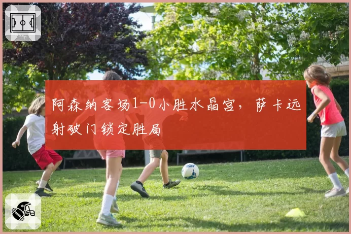 阿森纳客场1-0小胜水晶宫，萨卡远射破门锁定胜局