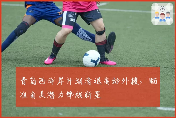 青岛西海岸计划清退高龄外援，瞄准南美潜力锋线新星