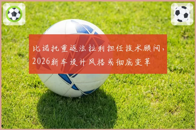 比诺托重返法拉利担任技术顾问，2026新车设计风格或彻底变革