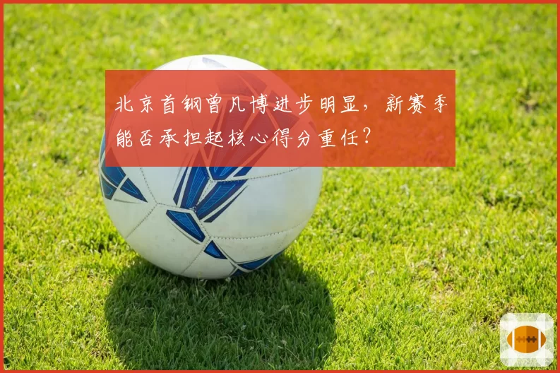 北京首钢曾凡博进步明显，新赛季能否承担起核心得分重任？