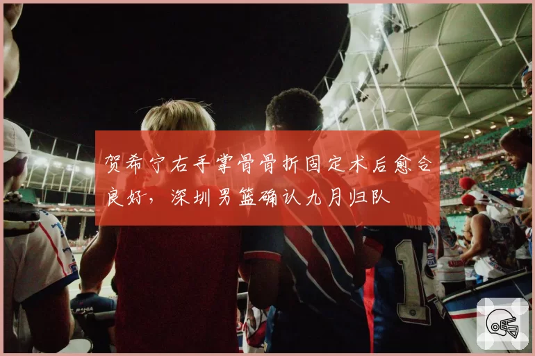 贺希宁右手掌骨骨折固定术后愈合良好，深圳男篮确认九月归队