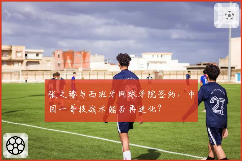 张之臻与西班牙网球学院签约,中国一哥技战术能否再进化?
