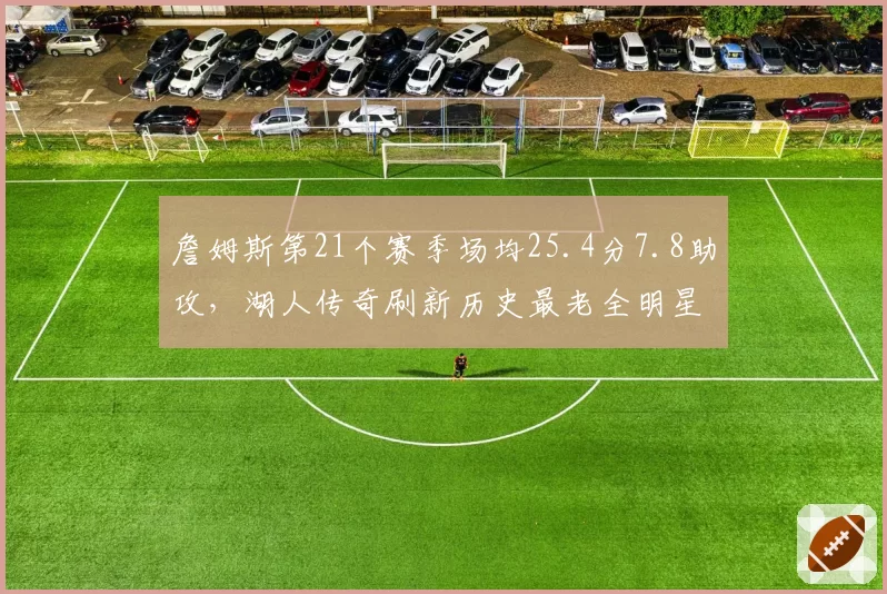 詹姆斯第21个赛季场均25.4分7.8助攻，湖人传奇刷新历史最老全明星纪录__br_