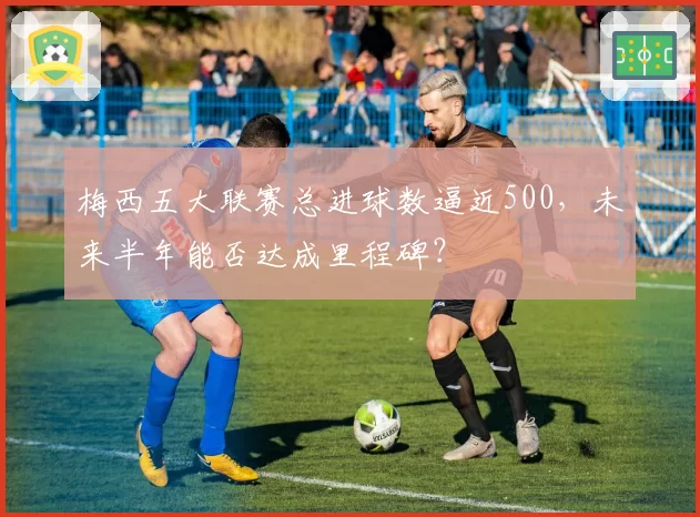 梅西五大联赛总进球数逼近500，未来半年能否达成里程碑？