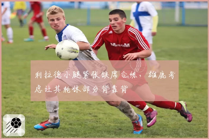 利拉德小腿紧张缺席合练，雄鹿考虑让其轮休部分背靠背