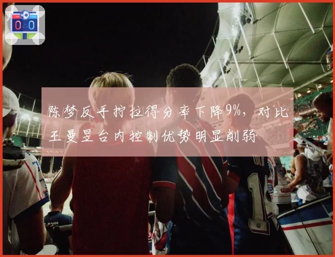 陈梦反手拧拉得分率下降9%，对比王曼昱台内控制优势明显削弱