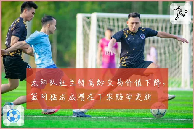 太阳队杜兰特高龄交易价值下降，篮网猛龙成潜在下家赔率更新