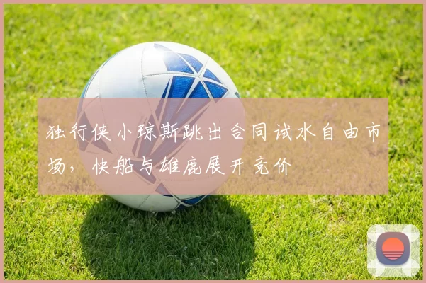 独行侠小琼斯跳出合同试水自由市场，快船与雄鹿展开竞价
