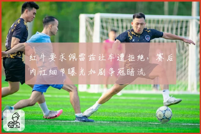 红牛要求佩雷兹让车遭拒绝，赛后内讧细节曝光加剧争冠暗流