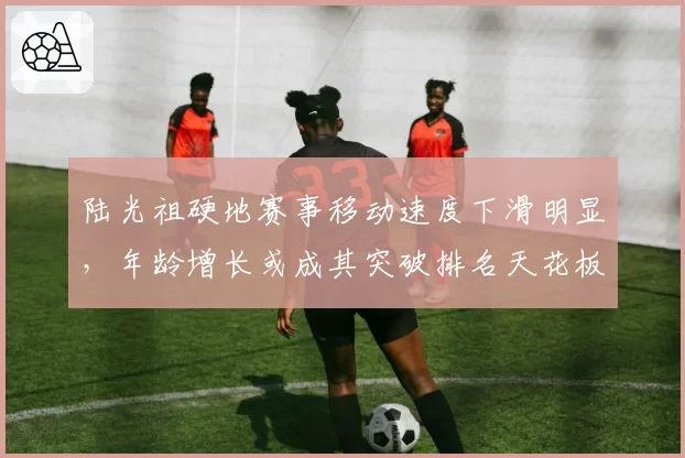 陆光祖硬地赛事移动速度下滑明显,年龄增长或成其突破排名天花板最大障碍