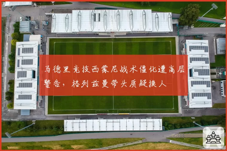 马德里竞技西蒙尼战术僵化遭高层警告，格列兹曼带头质疑换人