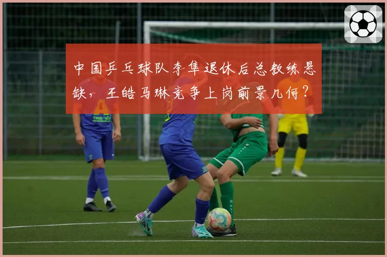 中国乒乓球队李隼退休后总教练悬缺，王皓马琳竞争上岗前景几何？