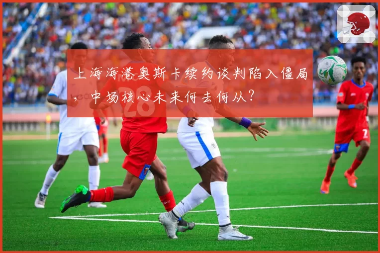 上海海港奥斯卡续约谈判陷入僵局，中场核心未来何去何从？