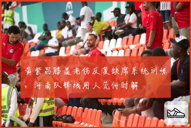 黄紫昌膝盖老伤反复缺席系统训练，河南队锋线用人荒何时解