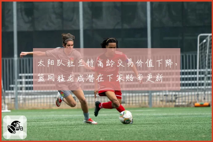 太阳队杜兰特高龄交易价值下降，篮网猛龙成潜在下家赔率更新