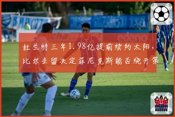 杜兰特三年1.98亿提前续约太阳，比尔去留决定菲尼克斯能否绕开第二土豪线？