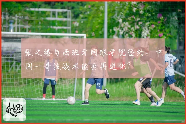 张之臻与西班牙网球学院签约，中国一哥技战术能否再进化？