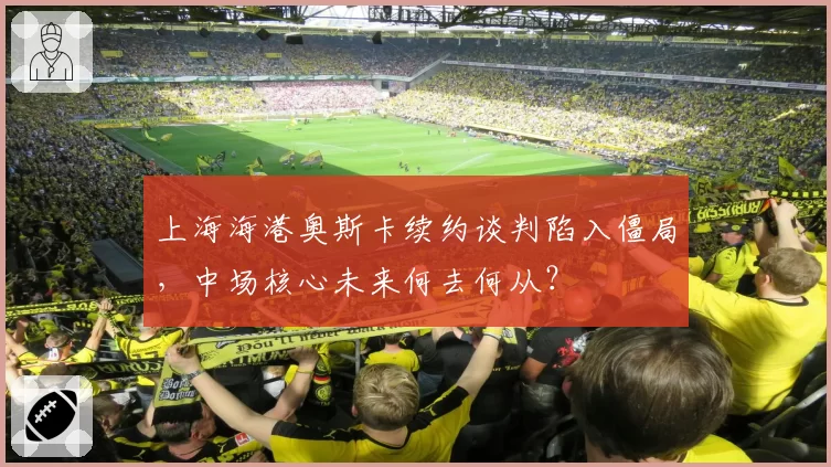 上海海港奥斯卡续约谈判陷入僵局，中场核心未来何去何从？