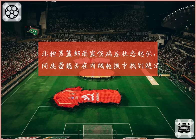 北控男篮邹雨宸伤病后状态起伏,闵鹿蕾能否在内线轮换中找到稳定支点?