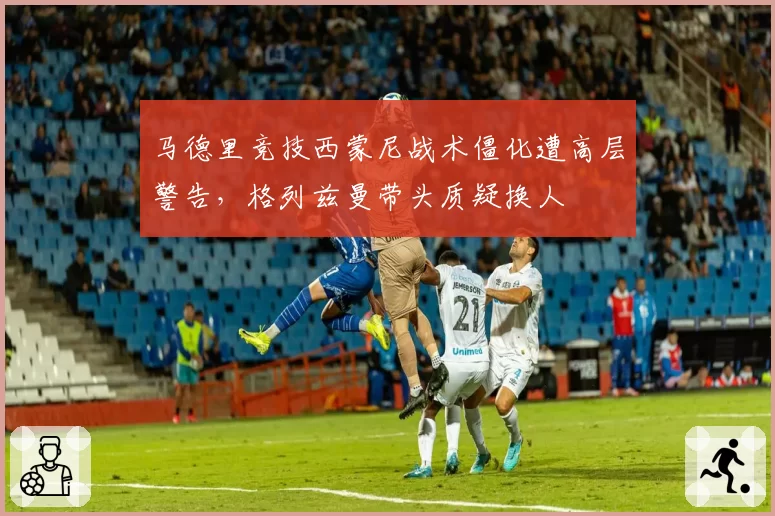 马德里竞技西蒙尼战术僵化遭高层警告，格列兹曼带头质疑换人