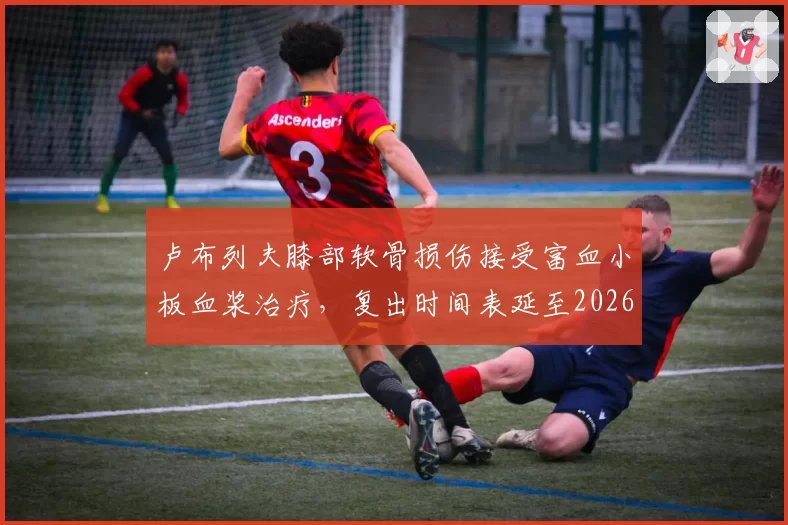 卢布列夫膝部软骨损伤接受富血小板血浆治疗，复出时间表延至2026年9月