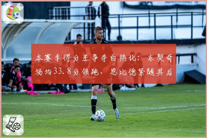 本赛季得分王争夺白热化：东契奇场均33.8分领跑，恩比德紧随其后