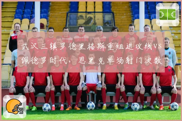 武汉三镇罗德里格斯重组进攻线vs佩德罗时代,恩里克单场射门次数对比揭示核心地位