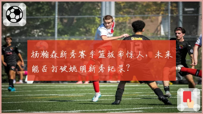 杨瀚森新秀赛季篮板率惊人，未来能否打破姚明新秀纪录？