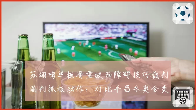 苏翊鸣单板滑雪坡面障碍技巧裁判漏判抓板动作,对比平昌冬奥会类似案例态度迥异