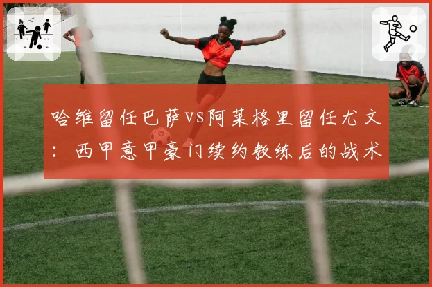 哈维留任巴萨vs阿莱格里留任尤文：西甲意甲豪门续约教练后的战术稳定性对比
