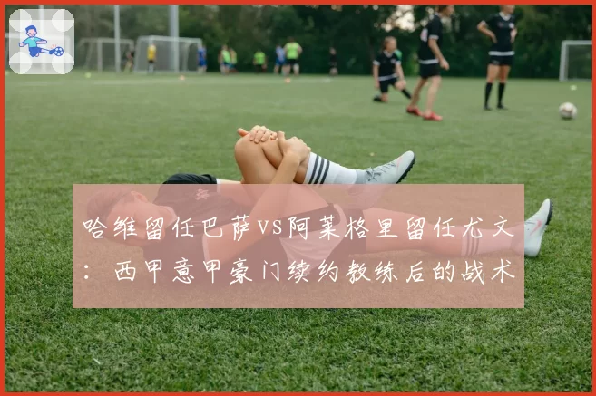 哈维留任巴萨vs阿莱格里留任尤文：西甲意甲豪门续约教练后的战术稳定性对比