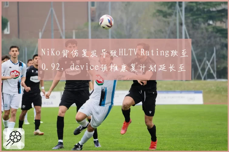 NiKo背伤复发导致HLTV Rating跌至0.92，device颈椎康复计划延长至2027年