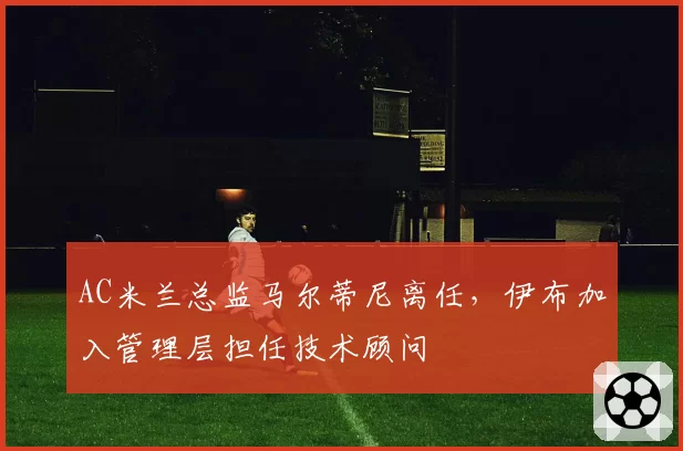 AC米兰总监马尔蒂尼离任，伊布加入管理层担任技术顾问