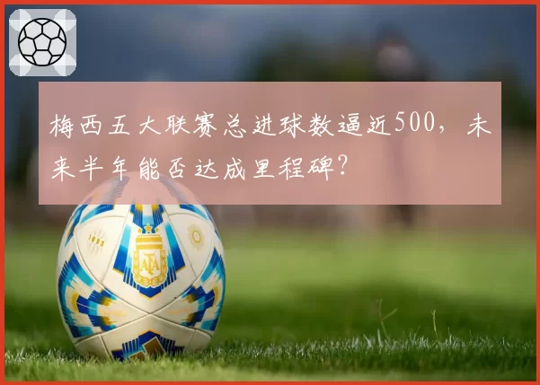 梅西五大联赛总进球数逼近500，未来半年能否达成里程碑？