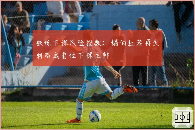 教练下课风险指数：锡伯杜若再失利恐成首位下课主帅