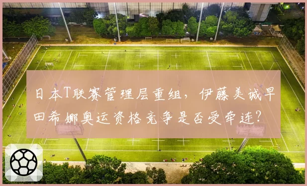 日本T联赛管理层重组，伊藤美诚早田希娜奥运资格竞争是否受牵连？
