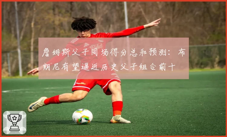 詹姆斯父子同场得分总和预测：布朗尼有望逼近历史父子组合前十