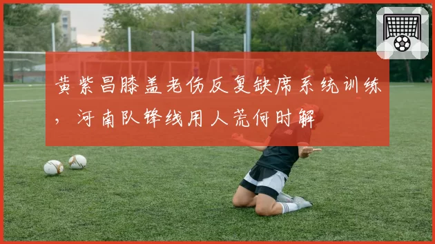 黄紫昌膝盖老伤反复缺席系统训练，河南队锋线用人荒何时解