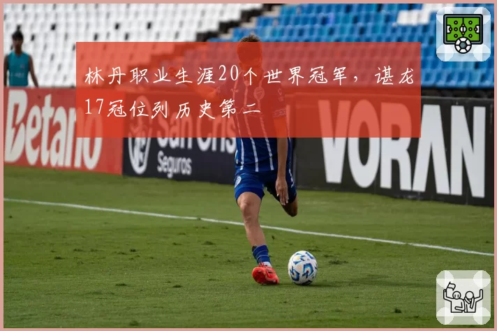 林丹职业生涯20个世界冠军,谌龙17冠位列历史第二