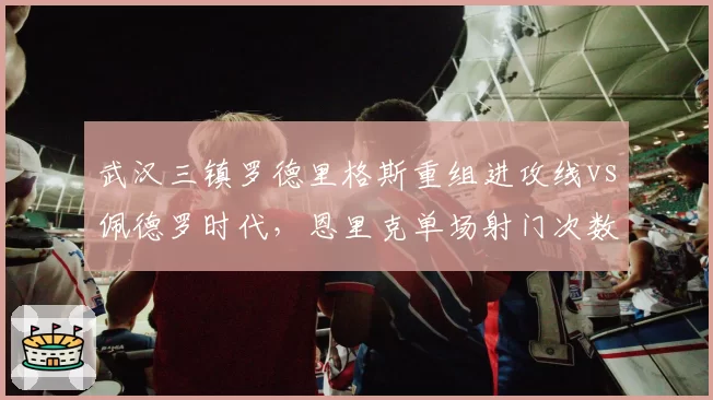 武汉三镇罗德里格斯重组进攻线vs佩德罗时代，恩里克单场射门次数对比揭示核心地位