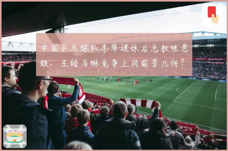 中国乒乓球队李隼退休后总教练悬缺，王皓马琳竞争上岗前景几何？